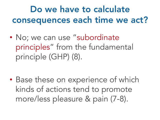 Do we have to calculate
consequences each time we act?
• No; we can use “subordinate
principles” from the fundamental
principle (GHP) (8).
• Base these on experience of which
kinds of actions tend to promote
more/less pleasure & pain (7-8).

