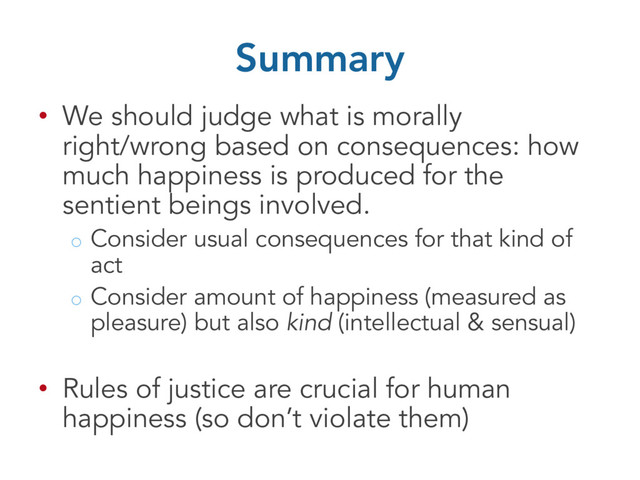 Summary
• We should judge what is morally
right/wrong based on consequences: how
much happiness is produced for the
sentient beings involved.
o Consider usual consequences for that kind of
act
o Consider amount of happiness (measured as
pleasure) but also kind (intellectual & sensual)
• Rules of justice are crucial for human
happiness (so don’t violate them)
