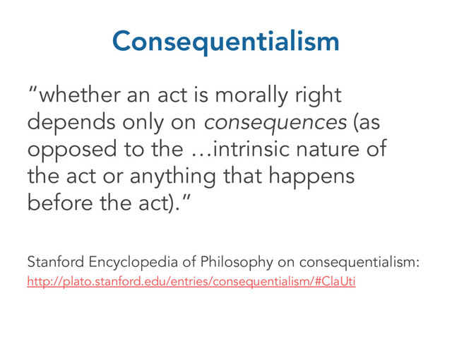 Consequentialism
“whether an act is morally right
depends only on consequences (as
opposed to the …intrinsic nature of
the act or anything that happens
before the act).”
Stanford Encyclopedia of Philosophy on consequentialism:
http://plato.stanford.edu/entries/consequentialism/#ClaUti
