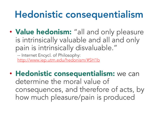 Hedonistic consequentialism
• Value hedonism: “all and only pleasure
is intrinsically valuable and all and only
pain is intrinsically disvaluable.”
-- Internet Encycl. of Philosophy:
http://www.iep.utm.edu/hedonism/#SH1b
• Hedonistic consequentialism: we can
determine the moral value of
consequences, and therefore of acts, by
how much pleasure/pain is produced
