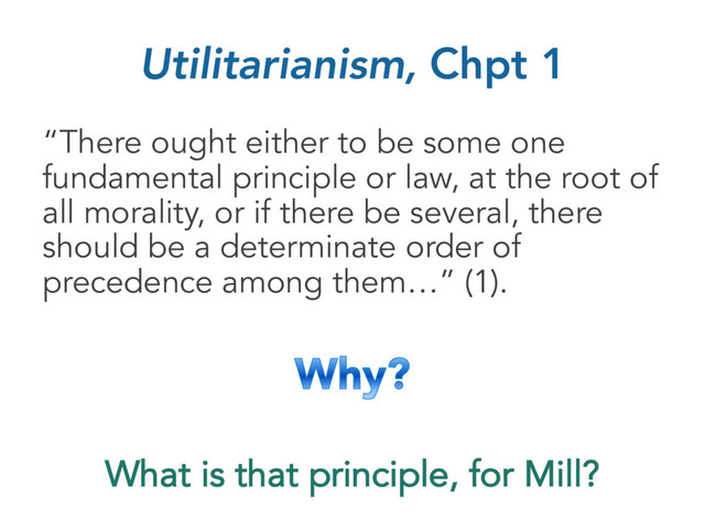 Utilitarianism, Chpt 1
“There ought either to be some one
fundamental principle or law, at the root of
all morality, or if there be several, there
should be a determinate order of
precedence among them…” (1).
What is that principle, for Mill?
