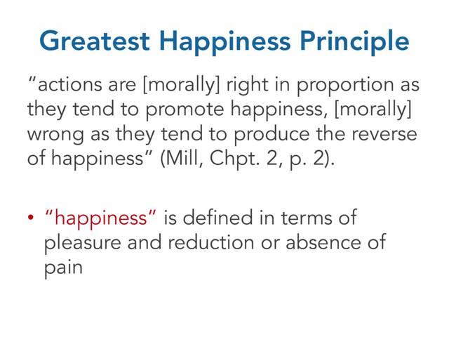 Greatest Happiness Principle
“actions are [morally] right in proportion as
they tend to promote happiness, [morally]
wrong as they tend to produce the reverse
of happiness” (Mill, Chpt. 2, p. 2).
• “happiness” is defined in terms of
pleasure and reduction or absence of
pain
