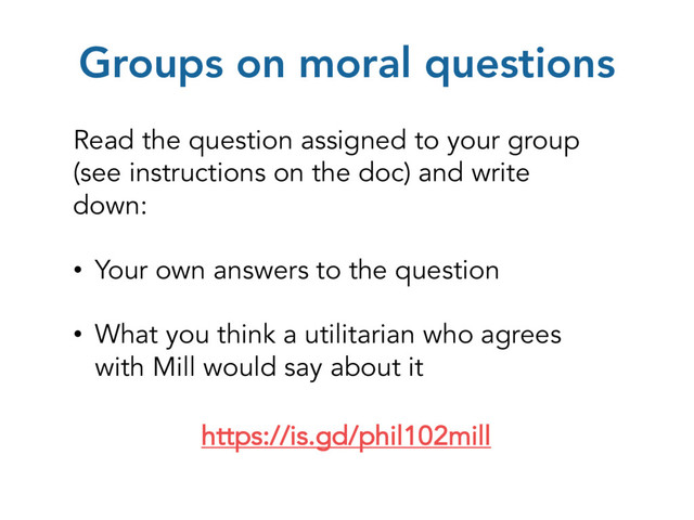 Groups on moral questions
https://is.gd/phil102mill
Read the question assigned to your group
(see instructions on the doc) and write
down:
• Your own answers to the question
• What you think a utilitarian who agrees
with Mill would say about it
