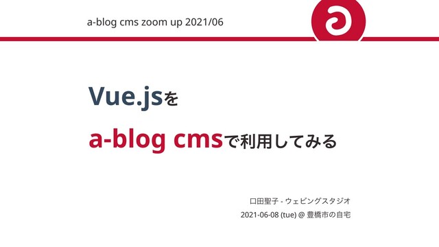 Vue.jsΛ 
a-blog cmsͰར༻ͯ͠ΈΔ
ޱా੟ࢠ - ΢ΣϏϯάελδΦ 
2021-06-08 (tue) @ ๛ڮࢢͷࣗ୐
a-blog cms zoom up 2021/06
