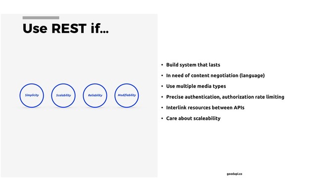 goodapi.co
Use REST if…
• Build system that lasts
• In need of content negotiation (language)
• Use multiple media types
• Precise authentication, authorization rate limiting
• Interlink resources between APIs
• Care about scaleability
Scalability
Simplicity Modiﬁability
Reliability
