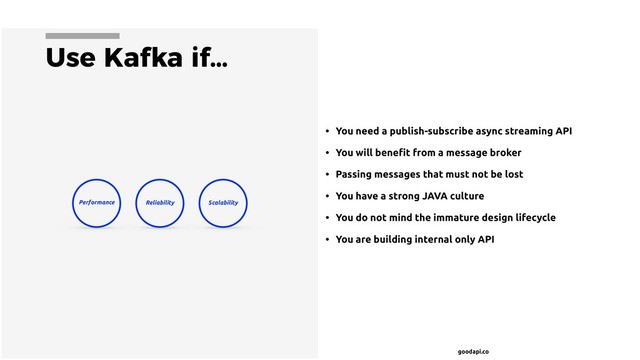 goodapi.co
Use Kafka if…
• You need a publish-subscribe async streaming API
• You will beneﬁt from a message broker
• Passing messages that must not be lost
• You have a strong JAVA culture
• You do not mind the immature design lifecycle
• You are building internal only API
Performance Scalability
Reliability
