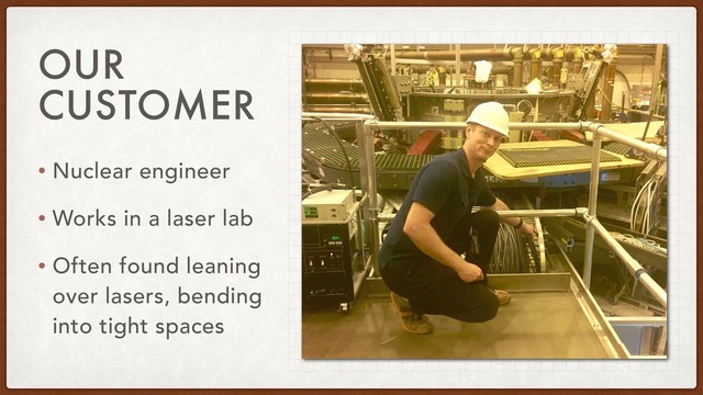 OUR
CUSTOMER
• Nuclear engineer
• Works in a laser lab
• Often found leaning
over lasers, bending
into tight spaces
