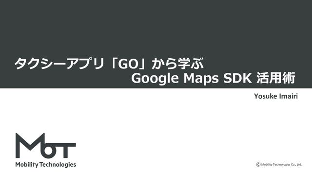 Mobility Technologies Co., Ltd.
タクシーアプリ「GO」から学ぶ
Google Maps SDK 活⽤術
Yosuke Imairi
