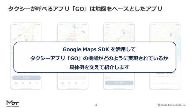 Mobility Technologies Co., Ltd.
4
タクシーが呼べるアプリ「GO」は地図をベースとしたアプリ
Google Maps SDK を活⽤して
タクシーアプリ「GO」の機能がどのように実現されているか
具体例を交えて紹介します
