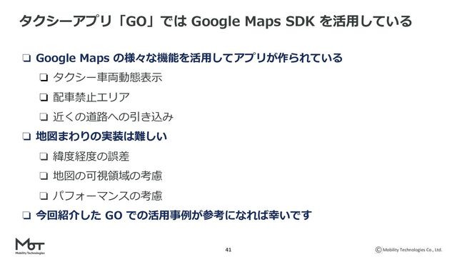 Mobility Technologies Co., Ltd.
41
タクシーアプリ「GO」では Google Maps SDK を活⽤している
❏ Google Maps の様々な機能を活⽤してアプリが作られている
❏ タクシー⾞両動態表⽰
❏ 配⾞禁⽌エリア
❏ 近くの道路への引き込み
❏ 地図まわりの実装は難しい
❏ 緯度経度の誤差
❏ 地図の可視領域の考慮
❏ パフォーマンスの考慮
❏ 今回紹介した GO での活⽤事例が参考になれば幸いです
