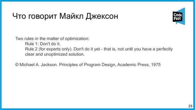 Что говорит Майкл Джексон
Two rules in the matter of optimization:
Rule 1: Don't do it.
Rule 2 (for experts only). Don't do it yet -блоке that is, not until you have a perfectly
clear and unoptimized solution.
© Michael A. Jackson. Principles of Program Design, Academic Press, 1975
23

