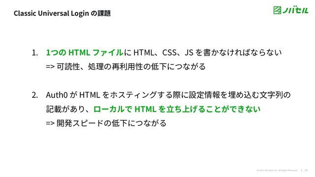 @ 2023 Novasell, Inc. All Rights Reserved. 20
Classic Universal Login の課題
1. 1つの HTML ファイルに HTML、CSS、JS を書かなければならない
=> 可読性、処理の再利⽤性の低下につながる
2. Auth が HTML をホスティングする際に設定情報を埋め込む⽂字列の
記載があり、ローカルで HTML を⽴ち上げることができない
=> 開発スピードの低下につながる
