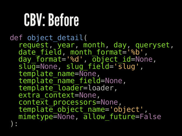 CBV: Before
def object_detail(
request, year, month, day, queryset,
date_field, month_format='%b',
day_format='%d', object_id=None,
slug=None, slug_field='slug',
template_name=None,
template_name_field=None,
template_loader=loader,
extra_context=None,
context_processors=None,
template_object_name='object',
mimetype=None, allow_future=False
):
