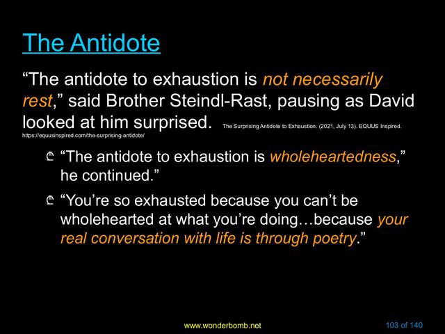 www.wonderbomb.net 103 of 140
The Antidote
The Antidote
“The antidote to exhaustion is not necessarily
rest,” said Brother Steindl-Rast, pausing as David
looked at him surprised.
The Surprising Antidote to Exhaustion. (2021, July 13). EQUUS Inspired.
https://equusinspired.com/the-surprising-antidote/
₾ “The antidote to exhaustion is wholeheartedness,”
he continued.”
₾ “You’re so exhausted because you can’t be
wholehearted at what you’re doing…because your
real conversation with life is through poetry.”
