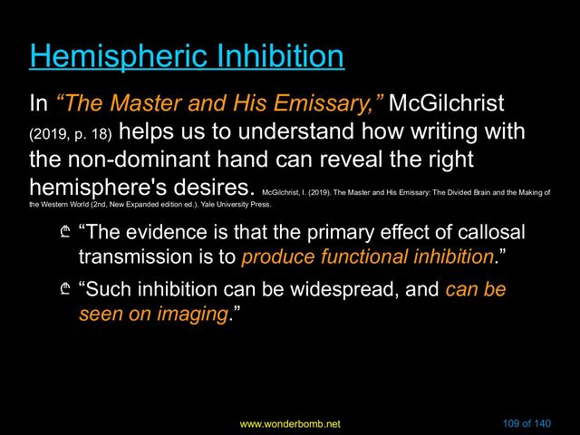 www.wonderbomb.net 109 of 140
Hemispheric Inhibition
Hemispheric Inhibition
In “The Master and His Emissary,” McGilchrist
(2019, p. 18)
helps us to understand how writing with
the non-dominant hand can reveal the right
hemisphere's desires.
McGilchrist, I. (2019). The Master and His Emissary: The Divided Brain and the Making of
the Western World (2nd, New Expanded edition ed.). Yale University Press.
₾ “The evidence is that the primary effect of callosal
transmission is to produce functional inhibition.”
₾ “Such inhibition can be widespread, and can be
seen on imaging.”
