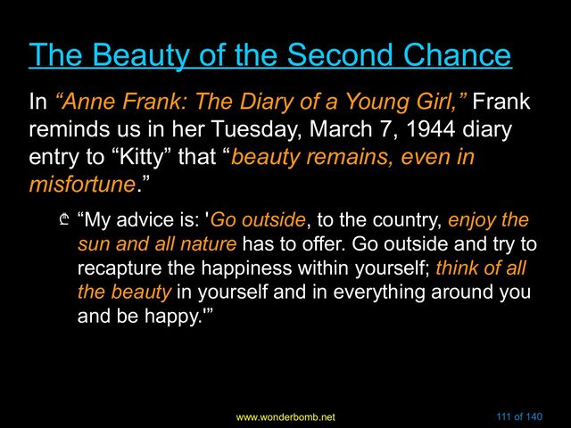 www.wonderbomb.net 111 of 140
The Beauty of the Second Chance
The Beauty of the Second Chance
In “Anne Frank: The Diary of a Young Girl,” Frank
reminds us in her Tuesday, March 7, 1944 diary
entry to “Kitty” that “beauty remains, even in
misfortune.”
₾ “My advice is: 'Go outside, to the country, enjoy the
sun and all nature has to offer. Go outside and try to
recapture the happiness within yourself; think of all
the beauty in yourself and in everything around you
and be happy.'”
