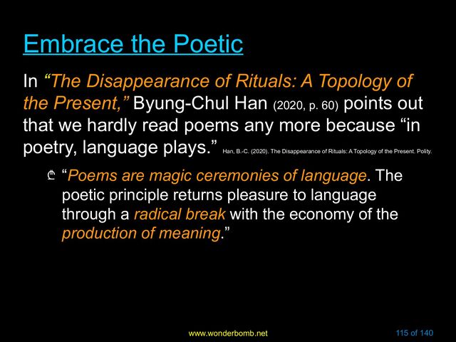 www.wonderbomb.net 115 of 140
Embrace the Poetic
Embrace the Poetic
In “The Disappearance of Rituals: A Topology of
the Present,” Byung-Chul Han (2020, p. 60)
points out
that we hardly read poems any more because “in
poetry, language plays.”
Han, B.-C. (2020). The Disappearance of Rituals: A Topology of the Present. Polity.
₾ “Poems are magic ceremonies of language. The
poetic principle returns pleasure to language
through a radical break with the economy of the
production of meaning.”
