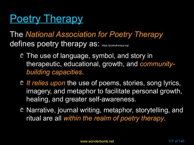 www.wonderbomb.net 117 of 140
Poetry Therapy
Poetry Therapy
The National Association for Poetry Therapy
defines poetry therapy as:
https://poetrytherapy.org/
₾ The use of language, symbol, and story in
therapeutic, educational, growth, and community-
building capacities.
₾ It relies upon the use of poems, stories, song lyrics,
imagery, and metaphor to facilitate personal growth,
healing, and greater self-awareness.
₾ Narrative, journal writing, metaphor, storytelling, and
ritual are all within the realm of poetry therapy.
