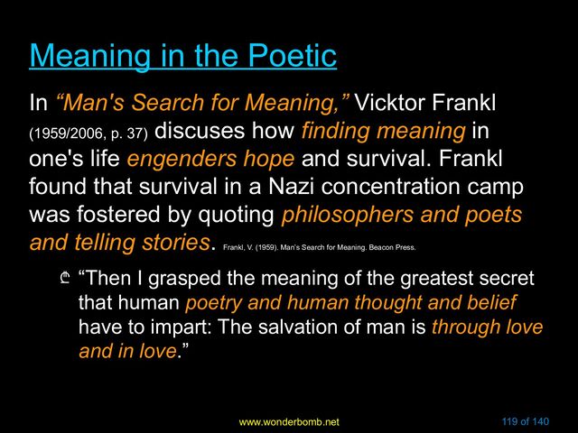www.wonderbomb.net 119 of 140
Meaning in the Poetic
Meaning in the Poetic
In “Man's Search for Meaning,” Vicktor Frankl
(1959/2006, p. 37)
discuses how finding meaning in
one's life engenders hope and survival. Frankl
found that survival in a Nazi concentration camp
was fostered by quoting philosophers and poets
and telling stories.
Frankl, V. (1959). Man’s Search for Meaning. Beacon Press.
₾ “Then I grasped the meaning of the greatest secret
that human poetry and human thought and belief
have to impart: The salvation of man is through love
and in love.”
