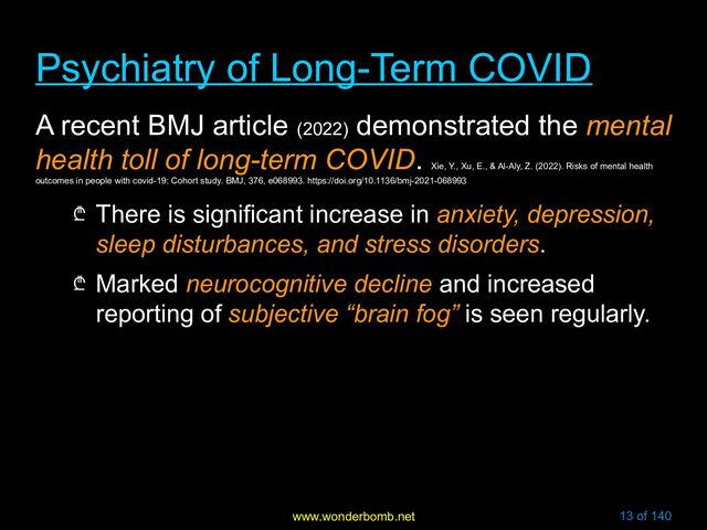 www.wonderbomb.net 13 of 140
Psychiatry of Long-Term COVID
Psychiatry of Long-Term COVID
A recent BMJ article (2022)
demonstrated the mental
health toll of long-term COVID.
Xie, Y., Xu, E., & Al-Aly, Z. (2022). Risks of mental health
outcomes in people with covid-19: Cohort study. BMJ, 376, e068993. https://doi.org/10.1136/bmj-2021-068993
₾ There is significant increase in anxiety, depression,
sleep disturbances, and stress disorders.
₾ Marked neurocognitive decline and increased
reporting of subjective “brain fog” is seen regularly.
