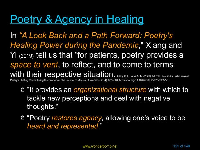 www.wonderbomb.net 121 of 140
Poetry & Agency in Healing
Poetry & Agency in Healing
In “A Look Back and a Path Forward: Poetry's
Healing Power during the Pandemic,” Xiang and
Yi (2019)
tell us that “for patients, poetry provides a
space to vent, to reflect, and to come to terms
with their respective situation.
Xiang, D. H., & Yi, A. M. (2020). A Look Back and a Path Forward:
Poetry’s Healing Power during the Pandemic. The Journal of Medical Humanities, 41(4), 603–608. https://doi.org/10.1007/s10912-020-09657-z
₾ “It provides an organizational structure with which to
tackle new perceptions and deal with negative
thoughts.”
₾ “Poetry restores agency, allowing one’s voice to be
heard and represented.”
