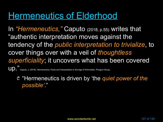 www.wonderbomb.net 127 of 140
Hermeneutics of Elderhood
Hermeneutics of Elderhood
In “Hermeneutics,” Caputo (2018, p.55)
writes that
“authentic interpretation moves against the
tendency of the public interpretation to trivialize, to
cover things over with a veil of thoughtless
superficiality; it uncovers what has been covered
up.”
Caputo, J. (2018). Hermeneutics: Facts and Interpretation in the Age of Information. Penguin Group.
₾ “Hermeneutics is driven by ‘the quiet power of the
possible’.”
