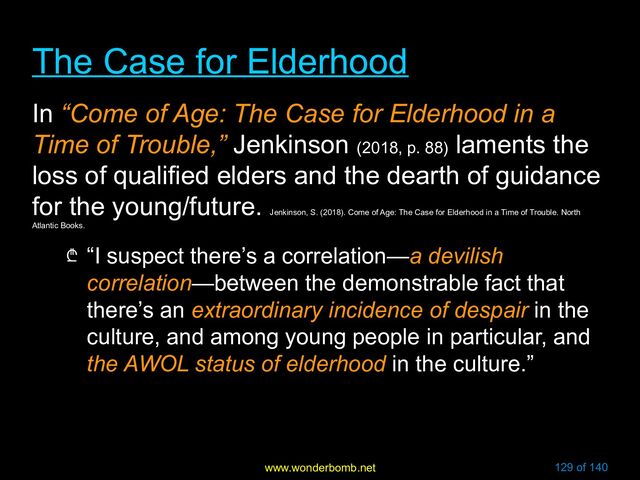 www.wonderbomb.net 129 of 140
The Case for Elderhood
The Case for Elderhood
In “Come of Age: The Case for Elderhood in a
Time of Trouble,” Jenkinson (2018, p. 88)
laments the
loss of qualified elders and the dearth of guidance
for the young/future.
Jenkinson, S. (2018). Come of Age: The Case for Elderhood in a Time of Trouble. North
Atlantic Books.
₾ “I suspect there’s a correlation—a devilish
correlation—between the demonstrable fact that
there’s an extraordinary incidence of despair in the
culture, and among young people in particular, and
the AWOL status of elderhood in the culture.”
