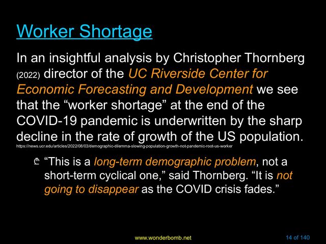 www.wonderbomb.net 14 of 140
Worker Shortage
Worker Shortage
In an insightful analysis by Christopher Thornberg
(2022)
director of the UC Riverside Center for
Economic Forecasting and Development we see
that the “worker shortage” at the end of the
COVID-19 pandemic is underwritten by the sharp
decline in the rate of growth of the US population.
https://news.ucr.edu/articles/2022/08/03/demographic-dilemma-slowing-population-growth-not-pandemic-root-us-worker
₾ “This is a long-term demographic problem, not a
short-term cyclical one,” said Thornberg. “It is not
going to disappear as the COVID crisis fades.”
