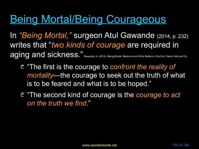 www.wonderbomb.net 134 of 140
Being Mortal/Being Courageous
Being Mortal/Being Courageous
In “Being Mortal,” surgeon Atul Gawande (2014, p. 232)
writes that “two kinds of courage are required in
aging and sickness.”
Gawande, A. (2014). Being Mortal: Medicine and What Matters in the End. Henry Holt and Co.
₾ “The first is the courage to confront the reality of
mortality—the courage to seek out the truth of what
is to be feared and what is to be hoped.”
₾ “The second kind of courage is the courage to act
on the truth we find.”
