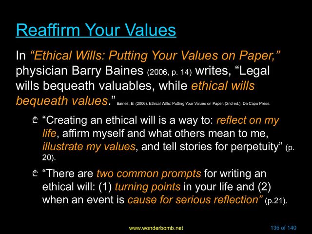 www.wonderbomb.net 135 of 140
Reaffirm Your Values
Reaffirm Your Values
In “Ethical Wills: Putting Your Values on Paper,”
physician Barry Baines (2006, p. 14)
writes, “Legal
wills bequeath valuables, while ethical wills
bequeath values.”
Baines, B. (2006). Ethical Wills: Putting Your Values on Paper. (2nd ed.). Da Capo Press.
₾ “Creating an ethical will is a way to: reflect on my
life, affirm myself and what others mean to me,
illustrate my values, and tell stories for perpetuity” (p.
20).
₾ “There are two common prompts for writing an
ethical will: (1) turning points in your life and (2)
when an event is cause for serious reflection” (p.21).
