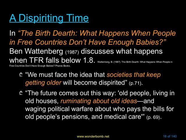 www.wonderbomb.net 18 of 140
A Dispiriting Time
A Dispiriting Time
In “The Birth Dearth: What Happens When People
in Free Countries Don’t Have Enough Babies?”
Ben Wattenberg (1987)
discusses what happens
when TFR falls below 1.8.
Wattenberg, B. (1987). The Birth Dearth: What Happens When People in
Free Countries Don’t Have Enough Babies? Pharos Books.
₾ “We must face the idea that societies that keep
getting older will become dispirited” (p.71).
₾ “The future comes out this way: 'old people, living in
old houses, ruminating about old ideas—and
waging political warfare about who pays the bills for
old people’s pensions, and medical care'” (p. 69).
