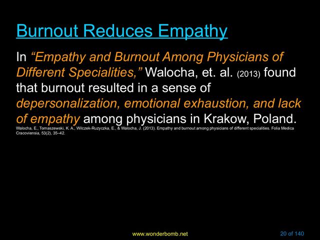 www.wonderbomb.net 20 of 140
Burnout Reduces Empathy
Burnout Reduces Empathy
In “Empathy and Burnout Among Physicians of
Different Specialities,” Walocha, et. al. (2013)
found
that burnout resulted in a sense of
depersonalization, emotional exhaustion, and lack
of empathy among physicians in Krakow, Poland.
Walocha, E., Tomaszewski, K. A., Wilczek-Ruzyczka, E., & Walocha, J. (2013). Empathy and burnout among physicians of different specialities. Folia Medica
Cracoviensia, 53(2), 35–42.
