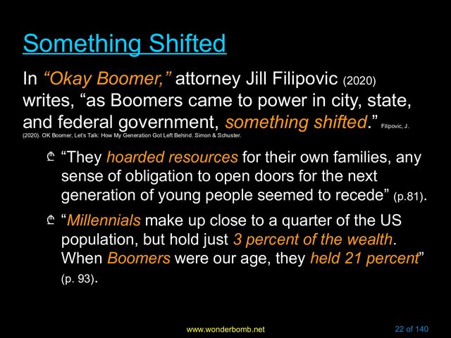 www.wonderbomb.net 22 of 140
Something Shifted
Something Shifted
In “Okay Boomer,” attorney Jill Filipovic (2020)
writes, “as Boomers came to power in city, state,
and federal government, something shifted.”
Filipovic, J.
(2020). OK Boomer, Let’s Talk: How My Generation Got Left Behind. Simon & Schuster.
₾ “They hoarded resources for their own families, any
sense of obligation to open doors for the next
generation of young people seemed to recede” (p.81).
₾ “Millennials make up close to a quarter of the US
population, but hold just 3 percent of the wealth.
When Boomers were our age, they held 21 percent”
(p. 93).
