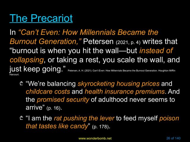 www.wonderbomb.net 26 of 140
The Precariot
The Precariot
In “Can’t Even: How Millennials Became the
Burnout Generation,” Petersen (2021, p. 4)
writes that
“burnout is when you hit the wall—but instead of
collapsing, or taking a rest, you scale the wall, and
just keep going.”
Petersen, A. H. (2021). Can’t Even: How Millennials Became the Burnout Generation. Houghton Mifflin
Harcourt.
₾ “We’re balancing skyrocketing housing prices and
childcare costs and health insurance premiums. And
the promised security of adulthood never seems to
arrive” (p. 16).
₾ “I am the rat pushing the lever to feed myself poison
that tastes like candy” (p. 178).
