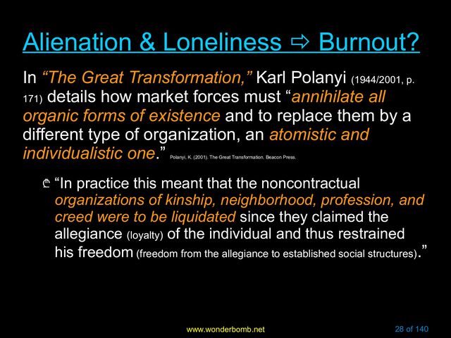 www.wonderbomb.net 28 of 140
Alienation & Loneliness
Alienation & Loneliness 
 Burnout?
Burnout?
In “The Great Transformation,” Karl Polanyi (1944/2001, p.
171)
details how market forces must “annihilate all
organic forms of existence and to replace them by a
different type of organization, an atomistic and
individualistic one.”
Polanyi, K. (2001). The Great Transformation. Beacon Press.
₾ “In practice this meant that the noncontractual
organizations of kinship, neighborhood, profession, and
creed were to be liquidated since they claimed the
allegiance (loyalty) of the individual and thus restrained
his freedom (freedom from the allegiance to established social structures)
.”
