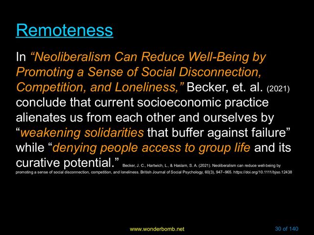 www.wonderbomb.net 30 of 140
Remoteness
Remoteness
In “Neoliberalism Can Reduce Well-Being by
Promoting a Sense of Social Disconnection,
Competition, and Loneliness,” Becker, et. al. (2021)
conclude that current socioeconomic practice
alienates us from each other and ourselves by
“weakening solidarities that buffer against failure”
while “denying people access to group life and its
curative potential.”
Becker, J. C., Hartwich, L., & Haslam, S. A. (2021). Neoliberalism can reduce well-being by
promoting a sense of social disconnection, competition, and loneliness. British Journal of Social Psychology, 60(3), 947–965. https://doi.org/10.1111/bjso.12438
