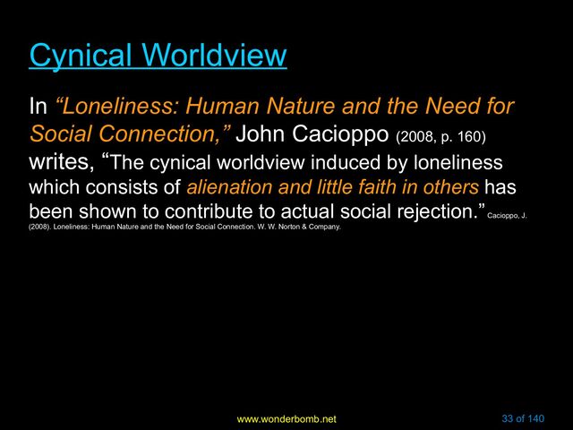 www.wonderbomb.net 33 of 140
Cynical Worldview
Cynical Worldview
In “Loneliness: Human Nature and the Need for
Social Connection,” John Cacioppo (2008, p. 160)
writes, “The cynical worldview induced by loneliness
which consists of alienation and little faith in others has
been shown to contribute to actual social rejection.”
Cacioppo, J.
(2008). Loneliness: Human Nature and the Need for Social Connection. W. W. Norton & Company.
