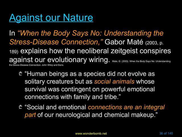 www.wonderbomb.net 36 of 140
Against our Nature
Against our Nature
In “When the Body Says No: Understanding the
Stress-Disease Connection,” Gabor Maté (2003, p.
189)
explains how the neoliberal zeitgeist conspires
against our evolutionary wiring.
Mate, G. (2003). When the Body Says No: Understanding
the Stress-Disease Connection. John Wiley and Sons.
₾ “Human beings as a species did not evolve as
solitary creatures but as social animals whose
survival was contingent on powerful emotional
connections with family and tribe.”
₾ “Social and emotional connections are an integral
part of our neurological and chemical makeup.”
