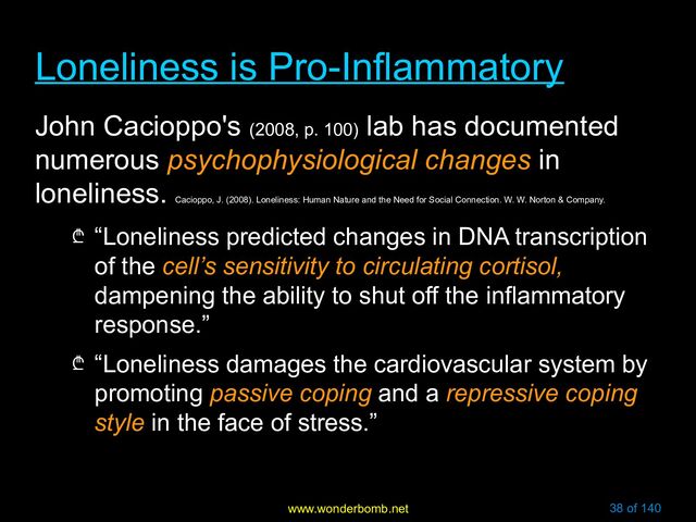 www.wonderbomb.net 38 of 140
Loneliness is Pro-Inflammatory
Loneliness is Pro-Inflammatory
John Cacioppo's (2008, p. 100)
lab has documented
numerous psychophysiological changes in
loneliness.
Cacioppo, J. (2008). Loneliness: Human Nature and the Need for Social Connection. W. W. Norton & Company.
₾ “Loneliness predicted changes in DNA transcription
of the cell’s sensitivity to circulating cortisol,
dampening the ability to shut off the inflammatory
response.”
₾ “Loneliness damages the cardiovascular system by
promoting passive coping and a repressive coping
style in the face of stress.”
