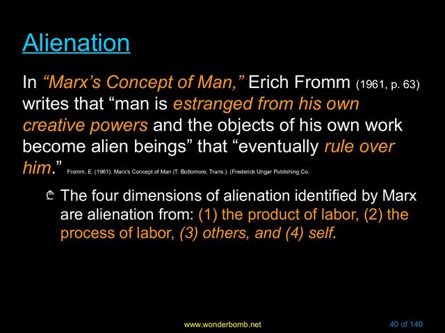 www.wonderbomb.net 40 of 140
Alienation
Alienation
In “Marx’s Concept of Man,” Erich Fromm (1961, p. 63)
writes that “man is estranged from his own
creative powers and the objects of his own work
become alien beings” that “eventually rule over
him.”
Fromm, E. (1961). Marx’s Concept of Man (T. Bottomore, Trans.). (Frederick Ungar Publishing Co.
₾ The four dimensions of alienation identified by Marx
are alienation from: (1) the product of labor, (2) the
process of labor, (3) others, and (4) self.

