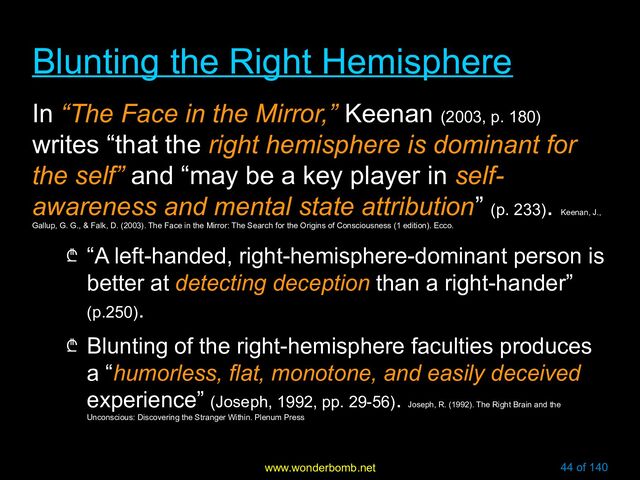www.wonderbomb.net 44 of 140
Blunting the Right Hemisphere
Blunting the Right Hemisphere
In “The Face in the Mirror,” Keenan (2003, p. 180)
writes “that the right hemisphere is dominant for
the self” and “may be a key player in self-
awareness and mental state attribution” (p. 233)
.
Keenan, J.,
Gallup, G. G., & Falk, D. (2003). The Face in the Mirror: The Search for the Origins of Consciousness (1 edition). Ecco.
₾ “A left-handed, right-hemisphere-dominant person is
better at detecting deception than a right-hander”
(p.250).
₾ Blunting of the right-hemisphere faculties produces
a “humorless, flat, monotone, and easily deceived
experience” (Joseph, 1992, pp. 29-56).
Joseph, R. (1992). The Right Brain and the
Unconscious: Discovering the Stranger Within. Plenum Press
