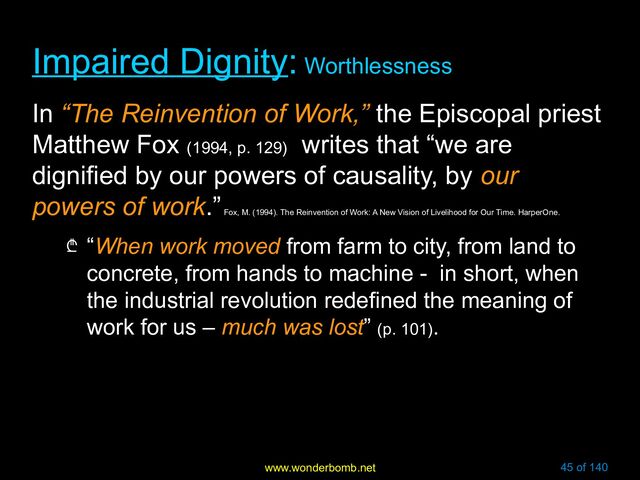 www.wonderbomb.net 45 of 140
Impaired Dignity
Impaired Dignity:
: Worthlessness
Worthlessness
In “The Reinvention of Work,” the Episcopal priest
Matthew Fox (1994, p. 129)
writes that “we are
dignified by our powers of causality, by our
powers of work.”
Fox, M. (1994). The Reinvention of Work: A New Vision of Livelihood for Our Time. HarperOne.
₾ “When work moved from farm to city, from land to
concrete, from hands to machine - in short, when
the industrial revolution redefined the meaning of
work for us – much was lost” (p. 101).
