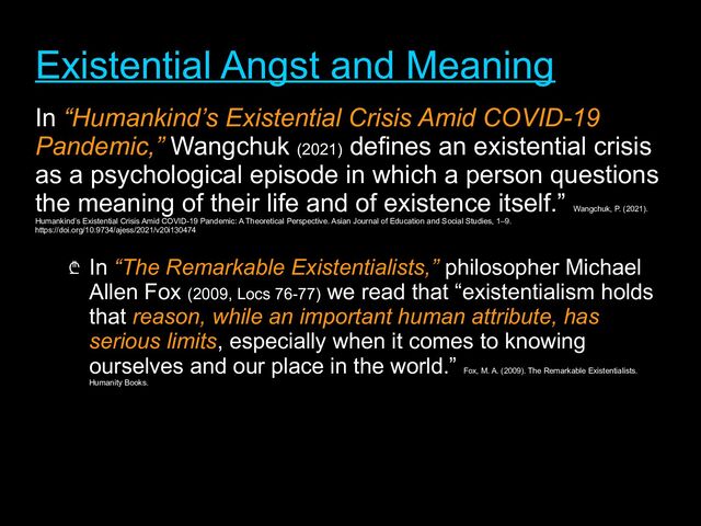 Existential Angst and Meaning
Existential Angst and Meaning
In “Humankind’s Existential Crisis Amid COVID-19
Pandemic,” Wangchuk (2021)
defines an existential crisis
as a psychological episode in which a person questions
the meaning of their life and of existence itself.”
Wangchuk, P. (2021).
Humankind’s Existential Crisis Amid COVID-19 Pandemic: A Theoretical Perspective. Asian Journal of Education and Social Studies, 1–9.
https://doi.org/10.9734/ajess/2021/v20i130474
₾ In “The Remarkable Existentialists,”
“The Remarkable Existentialists,” philosopher Michael
Allen Fox (2009, Locs 76-77) we read that “existentialism holds
that reason, while an important human attribute, has
serious limits, especially when it comes to knowing
ourselves and our place in the world.”
Fox, M. A. (2009). The Remarkable Existentialists.
Humanity Books.
