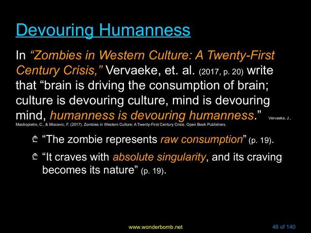 www.wonderbomb.net 48 of 140
Devouring Humanness
Devouring Humanness
In “Zombies in Western Culture: A Twenty-First
Century Crisis,” Vervaeke, et. al. (2017, p. 20)
write
that “brain is driving the consumption of brain;
culture is devouring culture, mind is devouring
mind, humanness is devouring humanness.”
Vervaeke, J.,
Mastropietro, C., & Miscevic, F. (2017). Zombies in Western Culture: A Twenty-First Century Crisis. Open Book Publishers.
₾ “The zombie represents raw consumption” (p. 19).
₾ “It craves with absolute singularity, and its craving
becomes its nature” (p. 19).
