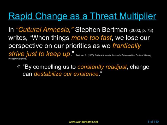 www.wonderbomb.net 6 of 140
Rapid Change as a Threat Multiplier
Rapid Change as a Threat Multiplier
In “Cultural Amnesia,” Stephen Bertman (2000, p. 73)
writes, “When things move too fast, we lose our
perspective on our priorities as we frantically
strive just to keep up.”
Bertman, S. (2000). Cultural Amnesia: America’s Future and the Crisis of Memory.
Praeger Publishers.
₾ “By compelling us to constantly readjust, change
can destabilize our existence.”
