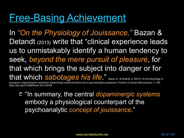 www.wonderbomb.net 52 of 140
Free-Basing Achievement
Free-Basing Achievement
In “On the Physiology of Jouissance,” Bazan &
Detandt (2013)
write that “clinical experience leads
us to unmistakably identify a human tendency to
seek, beyond the mere pursuit of pleasure, for
that which brings the subject into danger or for
that which sabotages his life.”
Bazan, A., & Detandt, S. (2013). On the physiology of
jouissance: Interpreting the mesolimbic dopaminergic reward functions from a psychoanalytic perspective. Frontiers in Human Neuroscience, 7, 709.
https://doi.org/10.3389/fnhum.2013.00709
₾ “In summary, the central dopaminergic systems
embody a physiological counterpart of the
psychoanalytic concept of jouissance.”
