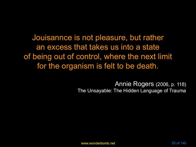 www.wonderbomb.net 53 of 140
Jouisannce is not pleasure, but rather
an excess that takes us into a state
of being out of control, where the next limit
for the organism is felt to be death.
Annie Rogers (2006, p. 118)
The Unsayable: The Hidden Language of Trauma
