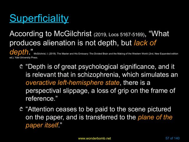 www.wonderbomb.net 57 of 140
Superficiality
Superficiality
According to McGilchrist (2019, Locs 5167-5169)
, “What
produces alienation is not depth, but lack of
depth.”
McGilchrist, I. (2019). The Master and His Emissary: The Divided Brain and the Making of the Western World (2nd, New Expanded edition
ed.). Yale University Press.
₾ “Depth is of great psychological significance, and it
is relevant that in schizophrenia, which simulates an
overactive left-hemisphere state, there is a
perspectival slippage, a loss of grip on the frame of
reference.”
₾ “Attention ceases to be paid to the scene pictured
on the paper, and is transferred to the plane of the
paper itself.”
