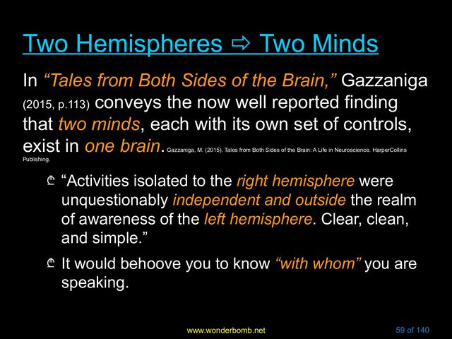www.wonderbomb.net 59 of 140
Two Hemispheres
Two Hemispheres 
 Two Minds
Two Minds
In “Tales from Both Sides of the Brain,” Gazzaniga
(2015, p.113)
conveys the now well reported finding
that two minds, each with its own set of controls,
exist in one brain.
Gazzaniga, M. (2015). Tales from Both Sides of the Brain: A Life in Neuroscience. HarperCollins
Publishing.
₾ “Activities isolated to the right hemisphere were
unquestionably independent and outside the realm
of awareness of the left hemisphere. Clear, clean,
and simple.”
₾ It would behoove you to know “with whom” you are
speaking.
