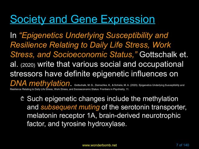www.wonderbomb.net 7 of 140
Society and Gene Expression
Society and Gene Expression
In “Epigenetics Underlying Susceptibility and
Resilience Relating to Daily Life Stress, Work
Stress, and Socioeconomic Status,” Gottschalk et.
al. (2020)
write that various social and occupational
stressors have definite epigenetic influences on
DNA methylation.
Gottschalk, M. G., Domschke, K., & Schiele, M. A. (2020). Epigenetics Underlying Susceptibility and
Resilience Relating to Daily Life Stress, Work Stress, and Socioeconomic Status. Frontiers in Psychiatry, 11.
₾ Such epigenetic changes include the methylation
and subsequent muting of the serotonin transporter,
melatonin receptor 1A, brain-derived neurotrophic
factor, and tyrosine hydroxylase.
